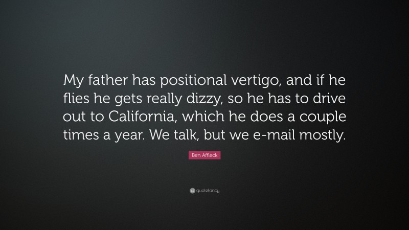 Ben Affleck Quote: “My father has positional vertigo, and if he flies he gets really dizzy, so he has to drive out to California, which he does a couple times a year. We talk, but we e-mail mostly.”