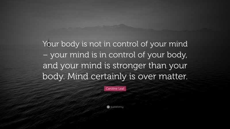 Caroline Leaf Quote: “Your body is not in control of your mind – your mind is in control of your body, and your mind is stronger than your body. Mind certainly is over matter.”