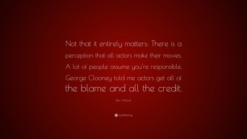 Ben Affleck Quote: “Not that it entirely matters: There is a perception that all actors make their movies. A lot of people assume you’re responsible. George Clooney told me actors get all of the blame and all the credit.”