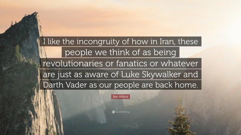 Ben Affleck Quote: “I like the incongruity of how in Iran, these people we think of as being revolutionaries or fanatics or whatever are just as aware of Luke Skywalker and Darth Vader as our people are back home.”