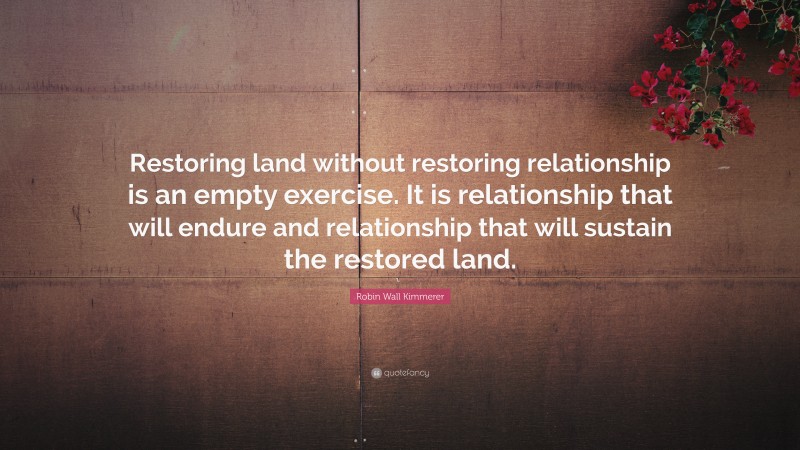 Robin Wall Kimmerer Quote: “Restoring land without restoring relationship is an empty exercise. It is relationship that will endure and relationship that will sustain the restored land.”