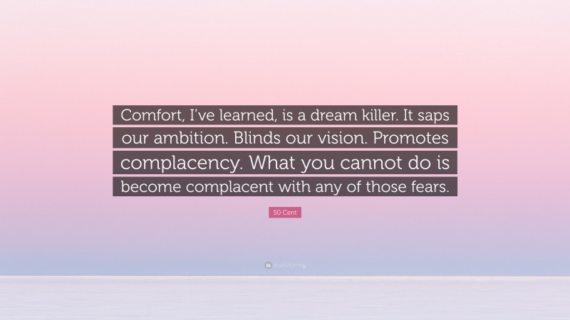 50 Cent Quote: “Comfort, I’ve learned, is a dream killer. It saps our ambition. Blinds our vision. Promotes complacency. What you cannot do is become complacent with any of those fears.”