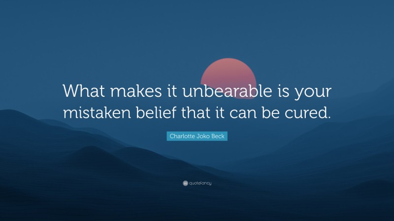 Charlotte Joko Beck Quote: “What makes it unbearable is your mistaken belief that it can be cured.”