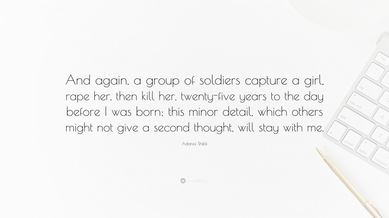 Adania Shibli Quote: “And again, a group of soldiers capture a girl, rape her, then kill her, twenty-five years to the day before I was born; this minor detail, which others might not give a second thought, will stay with me.”