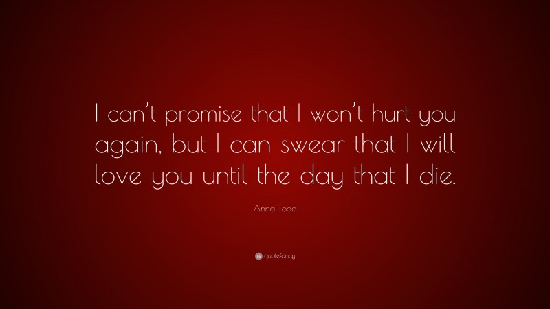 Anna Todd Quote: “I can’t promise that I won’t hurt you again, but I can swear that I will love you until the day that I die.”