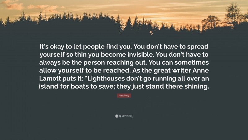 Matt Haig Quote: “It’s okay to let people find you. You don’t have to spread yourself so thin you become invisible. You don’t have to always be the person reaching out. You can sometimes allow yourself to be reached. As the great writer Anne Lamott puts it: “Lighthouses don’t go running all over an island for boats to save; they just stand there shining.”