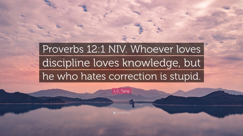 L.C. Tang Quote: “Proverbs 12:1 NIV. Whoever loves discipline loves knowledge, but he who hates correction is stupid.”