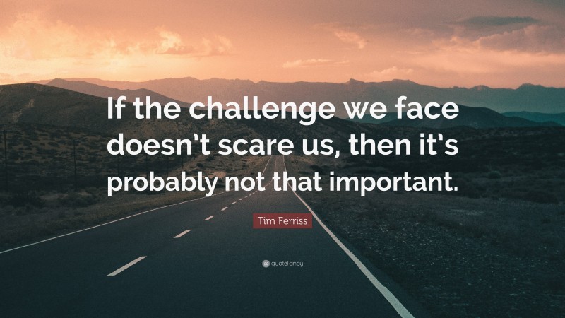 Tim Ferriss Quote: “If the challenge we face doesn’t scare us, then it’s probably not that important.”
