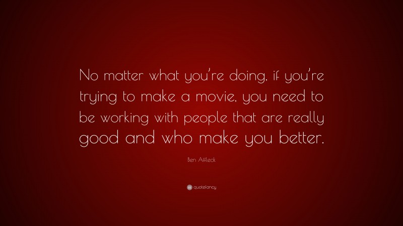 Ben Affleck Quote: “No matter what you’re doing, if you’re trying to make a movie, you need to be working with people that are really good and who make you better.”