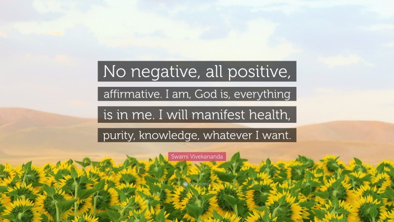 Swami Vivekananda Quote: “No negative, all positive, affirmative. I am, God is, everything is in me. I will manifest health, purity, knowledge, whatever I want.”