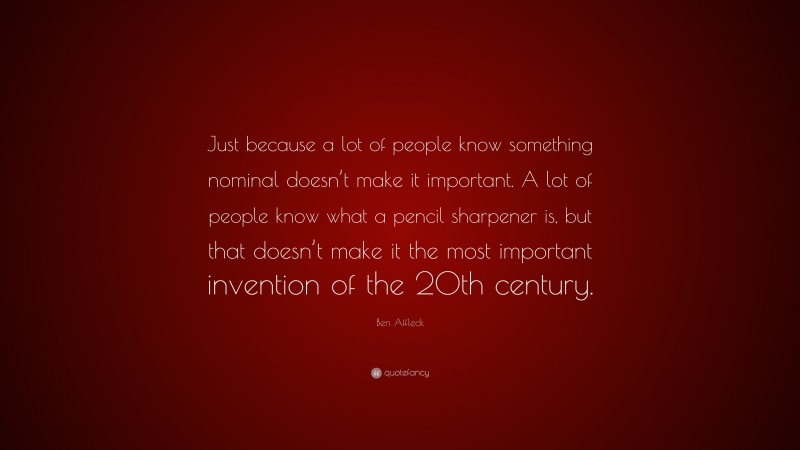 Ben Affleck Quote: “Just because a lot of people know something nominal doesn’t make it important. A lot of people know what a pencil sharpener is, but that doesn’t make it the most important invention of the 20th century.”