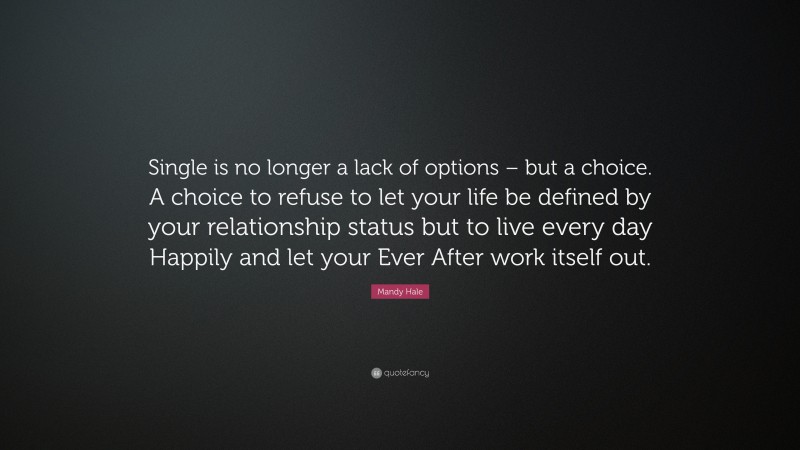 Mandy Hale Quote: “Single is no longer a lack of options – but a choice. A choice to refuse to let your life be defined by your relationship status but to live every day Happily and let your Ever After work itself out.”