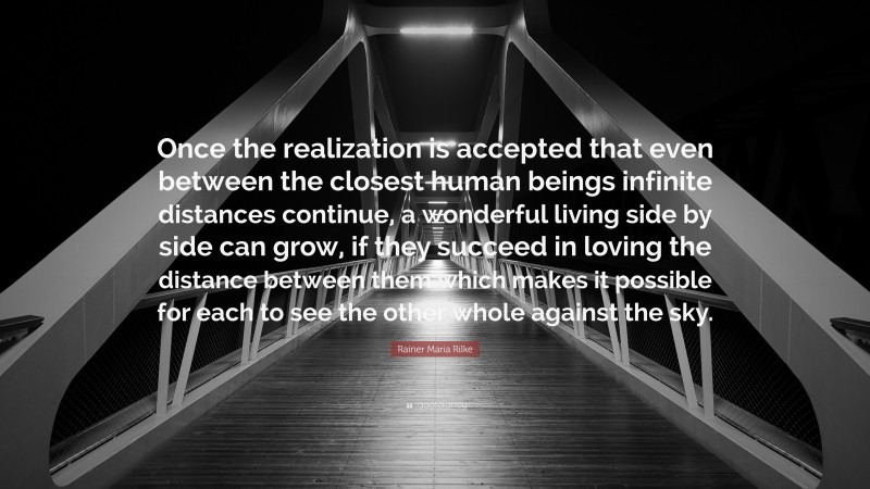 Rainer Maria Rilke Quote: “Once the realization is accepted that even between the closest human beings infinite distances continue, a wonderful living side by side can grow, if they succeed in loving the distance between them which makes it possible for each to see the other whole against the sky.”