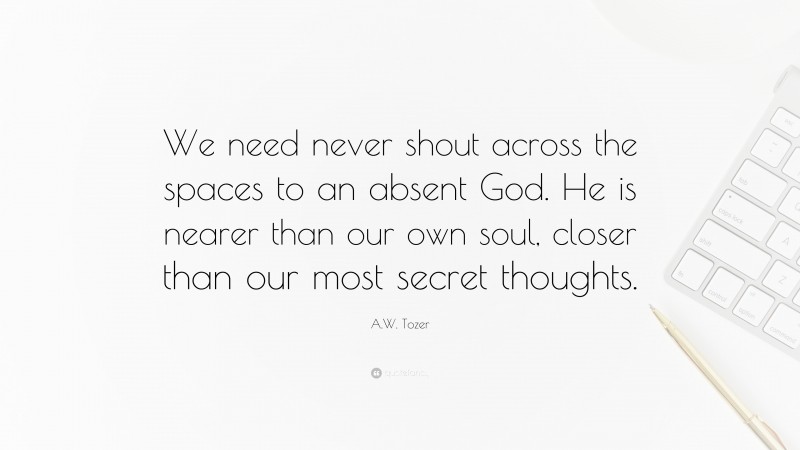A.W. Tozer Quote: “We need never shout across the spaces to an absent God. He is nearer than our own soul, closer than our most secret thoughts.”