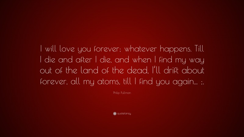 Philip Pullman Quote: “I will love you forever; whatever happens. Till I die and after I die, and when I find my way out of the land of the dead, I’ll drift about forever, all my atoms, till I find you again... ;.”