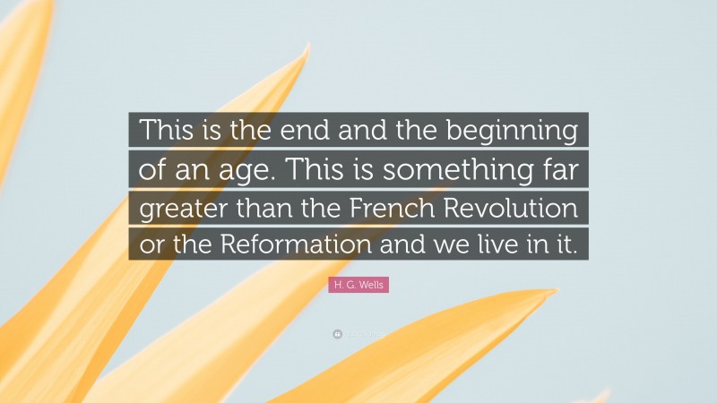 H. G. Wells Quote: “This is the end and the beginning of an age. This is something far greater than the French Revolution or the Reformation and we live in it.”