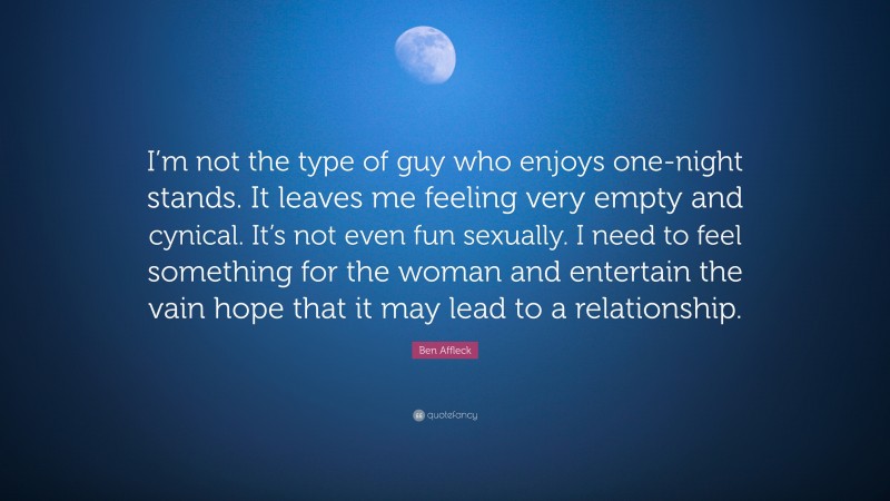 Fun Quotes: “I’m not the type of guy who enjoys one-night stands. It leaves me feeling very empty and cynical. It’s not even fun sexually. I need to feel something for the woman and entertain the vain hope that it may lead to a relationship.” — Ben Affleck