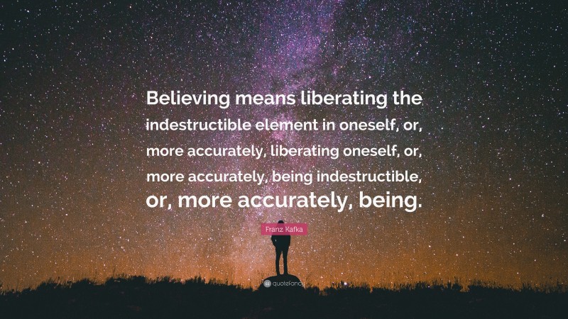 Franz Kafka Quote: “Believing means liberating the indestructible element in oneself, or, more accurately, liberating oneself, or, more accurately, being indestructible, or, more accurately, being.”