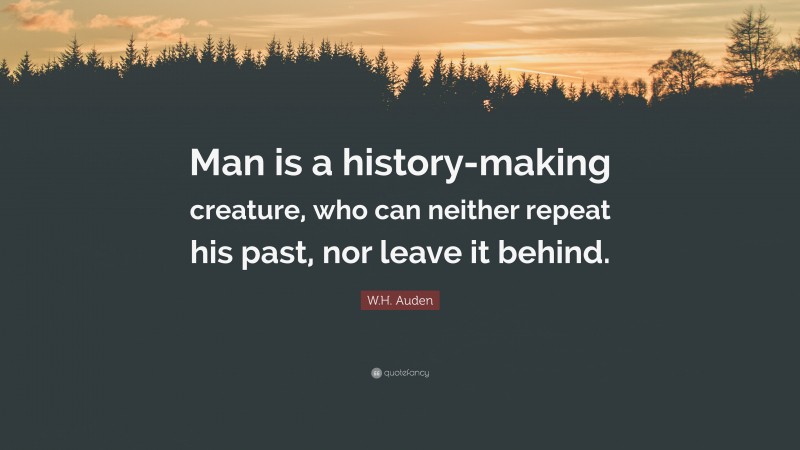 W.H. Auden Quote: “Man is a history-making creature, who can neither repeat his past, nor leave it behind.”