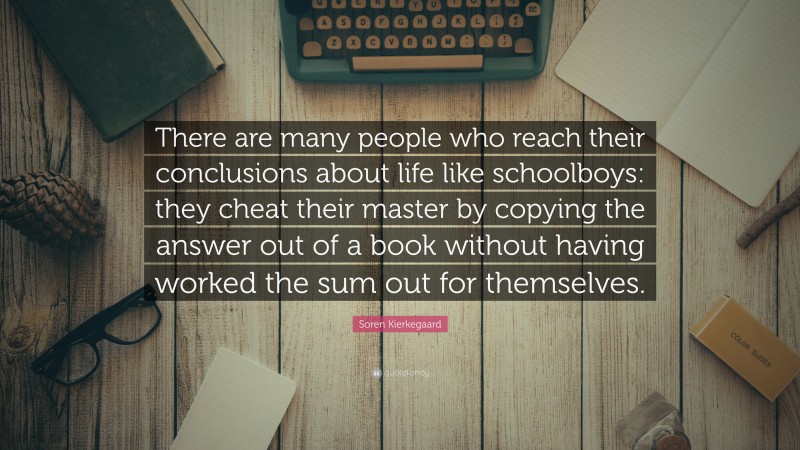 Soren Kierkegaard Quote: “There are many people who reach their conclusions about life like schoolboys: they cheat their master by copying the answer out of a book without having worked the sum out for themselves.”