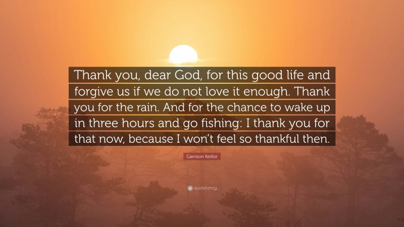 Garrison Keillor Quote: “Thank you, dear God, for this good life and forgive us if we do not love it enough. Thank you for the rain. And for the chance to wake up in three hours and go fishing: I thank you for that now, because I won’t feel so thankful then.”