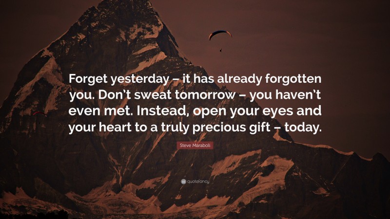 Steve Maraboli Quote: “Forget yesterday – it has already forgotten you. Don’t sweat tomorrow – you haven’t even met. Instead, open your eyes and your heart to a truly precious gift – today.”