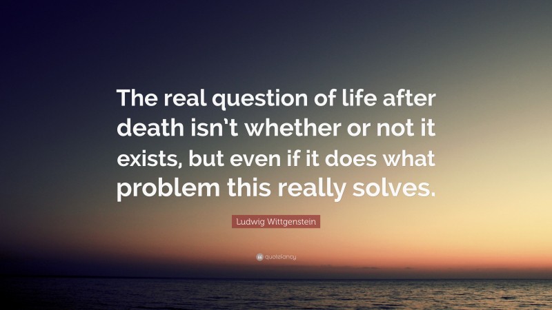 Ludwig Wittgenstein Quote: “The real question of life after death isn’t whether or not it exists, but even if it does what problem this really solves.”