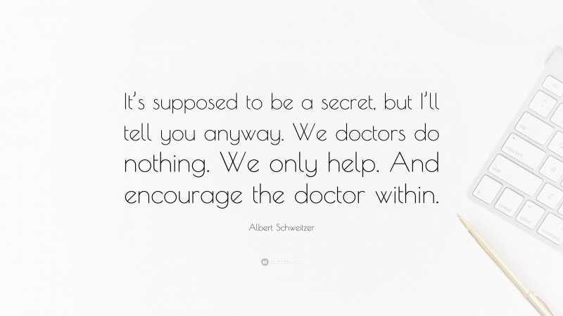Albert Schweitzer Quote: “It’s supposed to be a secret, but I’ll tell you anyway. We doctors do nothing. We only help. And encourage the doctor within.”