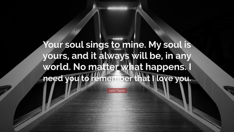Laini Taylor Quote: “Your soul sings to mine. My soul is yours, and it always will be, in any world. No matter what happens. I need you to remember that I love you.”