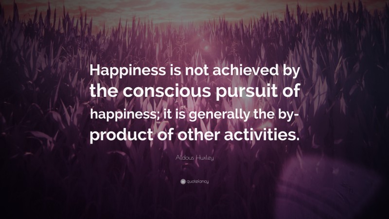 Aldous Huxley Quote: “Happiness is not achieved by the conscious pursuit of happiness; it is generally the by-product of other activities.”