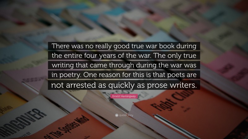 Ernest Hemingway Quote: “There was no really good true war book during the entire four years of the war. The only true writing that came through during the war was in poetry. One reason for this is that poets are not arrested as quickly as prose writers.”