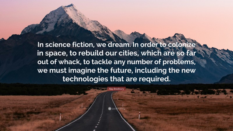 Ray Bradbury Quote: “In science fiction, we dream. In order to colonize in space, to rebuild our cities, which are so far out of whack, to tackle any number of problems, we must imagine the future, including the new technologies that are required.”