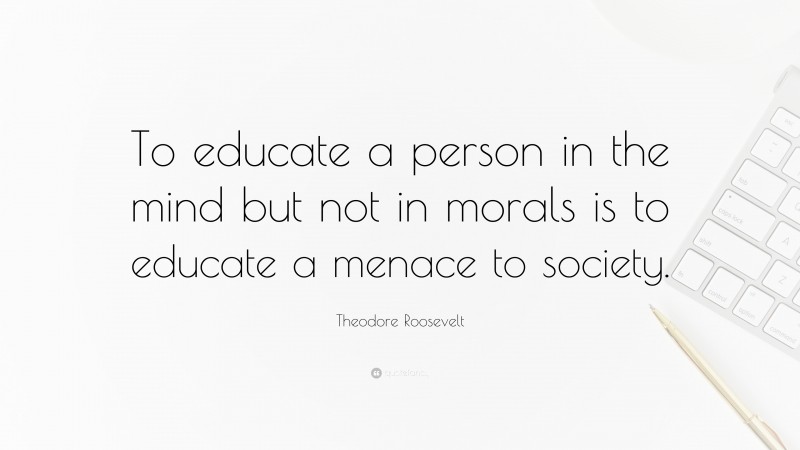 Theodore Roosevelt Quote: “To educate a person in the mind but not in morals is to educate a menace to society.”