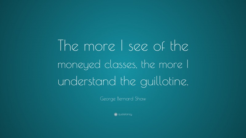 George Bernard Shaw Quote: “The more I see of the moneyed classes, the more I understand the guillotine.”