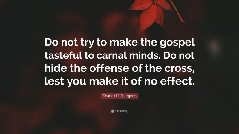 Charles H. Spurgeon Quote: “Do not try to make the gospel tasteful to carnal minds. Do not hide the offense of the cross, lest you make it of no effect.”