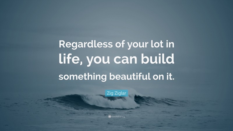 Zig Ziglar Quote: “Regardless of your lot in life, you can build something beautiful on it.”