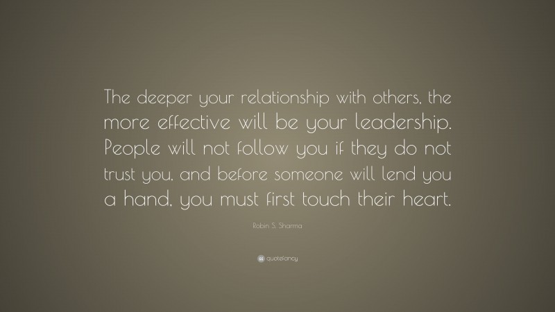 Robin S. Sharma Quote: “The deeper your relationship with others, the more effective will be your leadership. People will not follow you if they do not trust you, and before someone will lend you a hand, you must first touch their heart.”