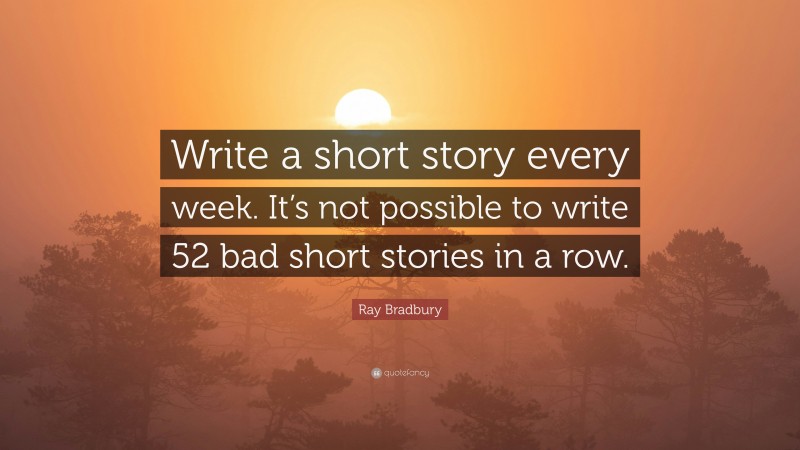Ray Bradbury Quote: “Write a short story every week. It’s not possible to write 52 bad short stories in a row.”