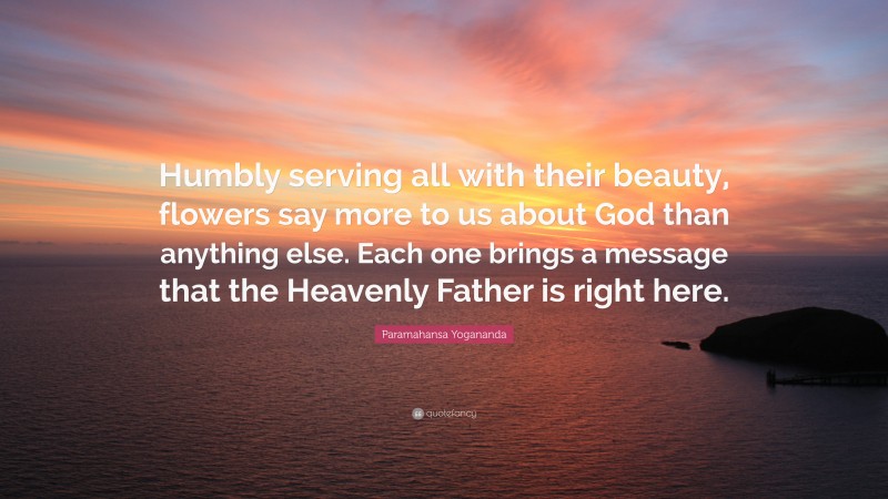 Paramahansa Yogananda Quote: “Humbly serving all with their beauty, flowers say more to us about God than anything else. Each one brings a message that the Heavenly Father is right here.”