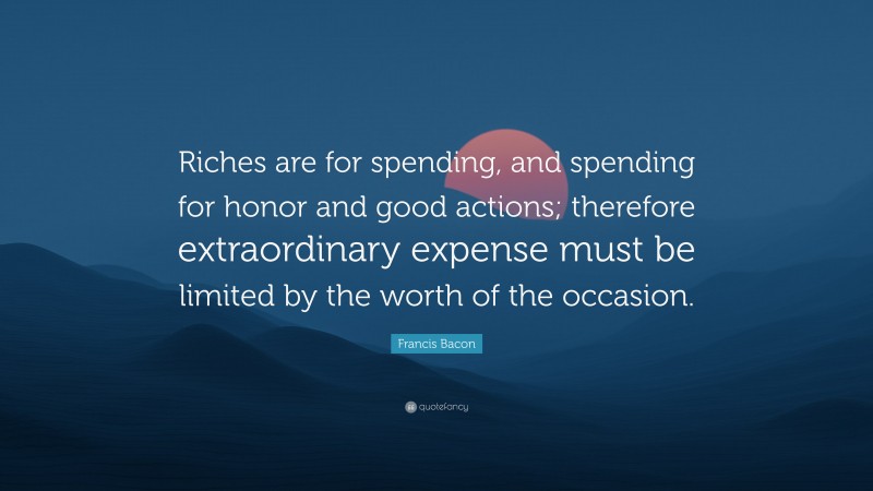Francis Bacon Quote: “Riches are for spending, and spending for honor and good actions; therefore extraordinary expense must be limited by the worth of the occasion.”