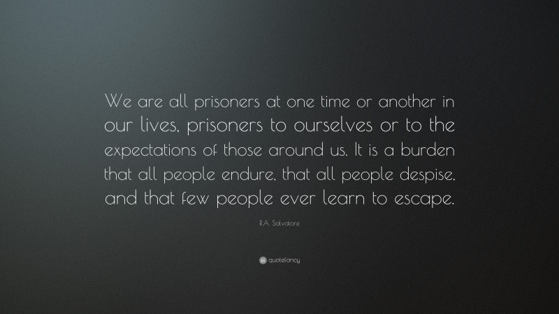 R.A. Salvatore Quote: “We are all prisoners at one time or another in our lives, prisoners to ourselves or to the expectations of those around us. It is a burden that all people endure, that all people despise, and that few people ever learn to escape.”