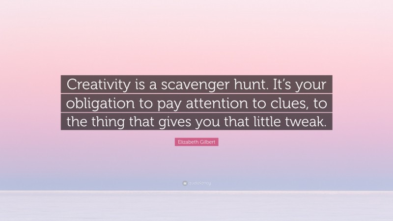 Elizabeth Gilbert Quote: “Creativity is a scavenger hunt. It’s your obligation to pay attention to clues, to the thing that gives you that little tweak.”