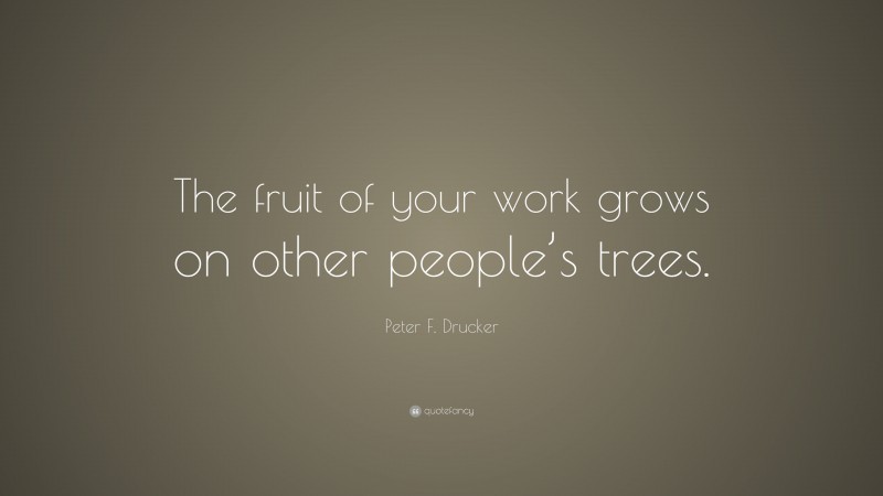 Peter F. Drucker Quote: “The fruit of your work grows on other people’s trees.”