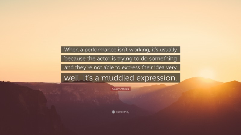 Casey Affleck Quote: “When a performance isn’t working, it’s usually because the actor is trying to do something and they’re not able to express their idea very well. It’s a muddled expression.”