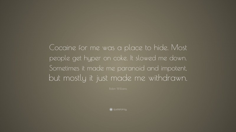 Robin Williams Quote: “Cocaine for me was a place to hide. Most people get hyper on coke. It slowed me down. Sometimes it made me paranoid and impotent, but mostly it just made me withdrawn.”