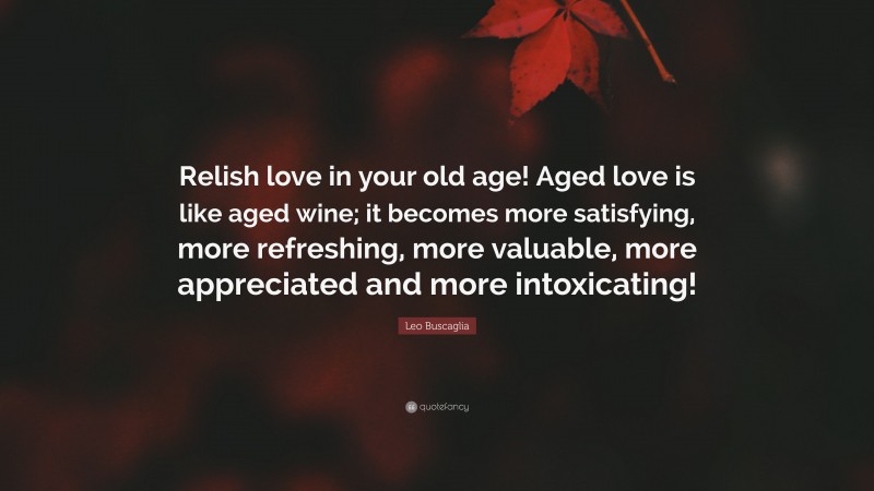 Leo Buscaglia Quote: “Relish love in your old age! Aged love is like aged wine; it becomes more satisfying, more refreshing, more valuable, more appreciated and more intoxicating!”