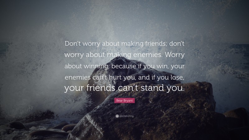 Bear Bryant Quote: “Don’t worry about making friends; don’t worry about making enemies. Worry about winning, because if you win, your enemies can’t hurt you, and if you lose, your friends can’t stand you.”