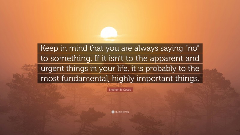 Stephen R. Covey Quote: “Keep in mind that you are always saying “no” to something. If it isn’t to the apparent and urgent things in your life, it is probably to the most fundamental, highly important things.”
