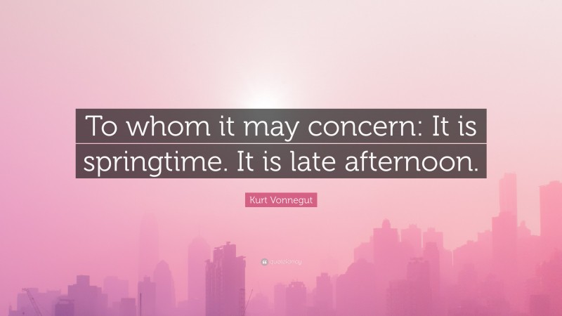 Kurt Vonnegut Quote: “To whom it may concern: It is springtime. It is late afternoon.”