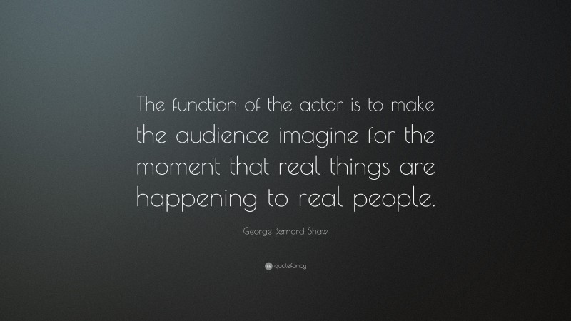 George Bernard Shaw Quote: “The function of the actor is to make the audience imagine for the moment that real things are happening to real people.”